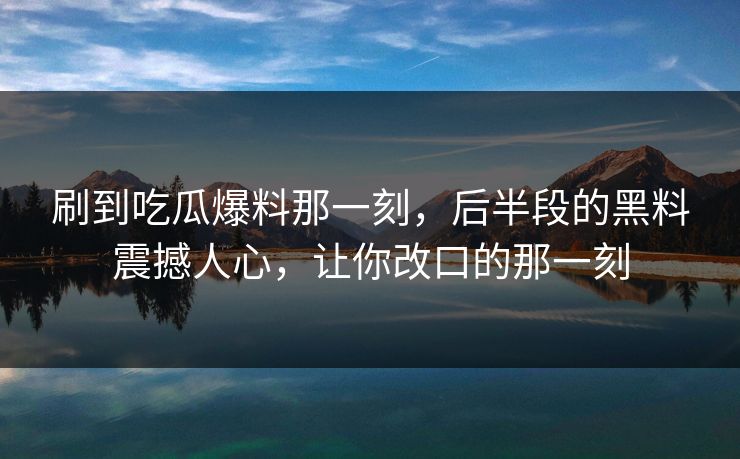 刷到吃瓜爆料那一刻,后半段的黑料震撼人心,让你改口的那一刻 刷到吃瓜爆料那一刻,后半段的黑料震撼人心,让你改口的那一刻