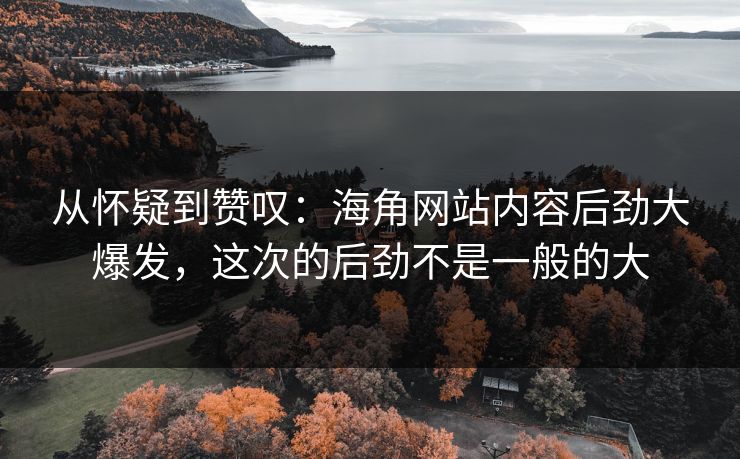 从怀疑到赞叹：海角网站内容后劲大爆发，这次的后劲不是一般的大