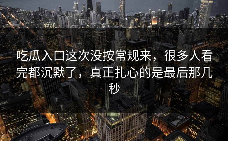 吃瓜入口这次没按常规来，很多人看完都沉默了，真正扎心的是最后那几秒