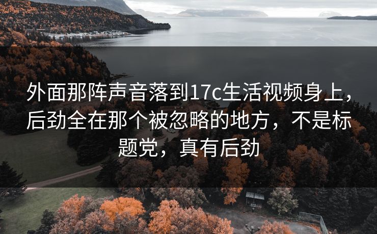 外面那阵声音落到17c生活视频身上，后劲全在那个被忽略的地方，不是标题党，真有后劲