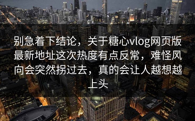 别急着下结论，关于糖心vlog网页版最新地址这次热度有点反常，难怪风向会突然拐过去，真的会让人越想越上头