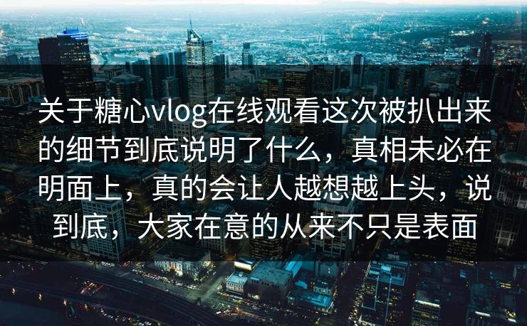 关于糖心vlog在线观看这次被扒出来的细节到底说明了什么，真相未必在明面上，真的会让人越想越上头，说到底，大家在意的从来不只是表面