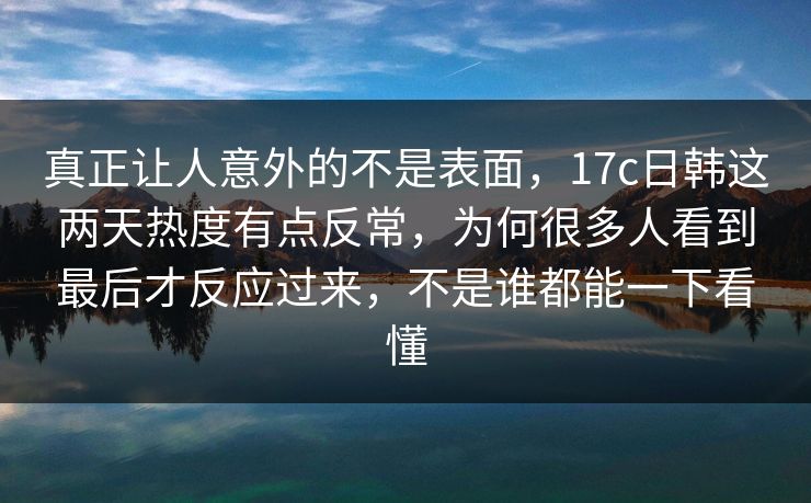 真正让人意外的不是表面，17c日韩这两天热度有点反常，为何很多人看到最后才反应过来，不是谁都能一下看懂