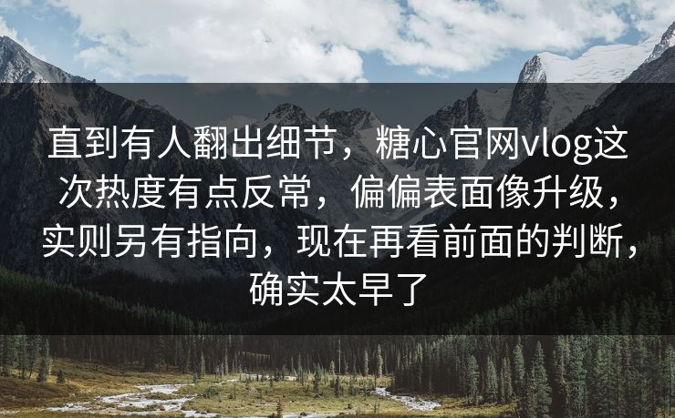 直到有人翻出细节，糖心官网vlog这次热度有点反常，偏偏表面像升级，实则另有指向，现在再看前面的判断，确实太早了