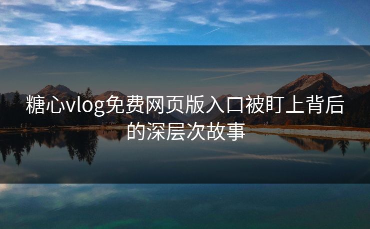 糖心vlog免费网页版入口被盯上背后的深层次故事