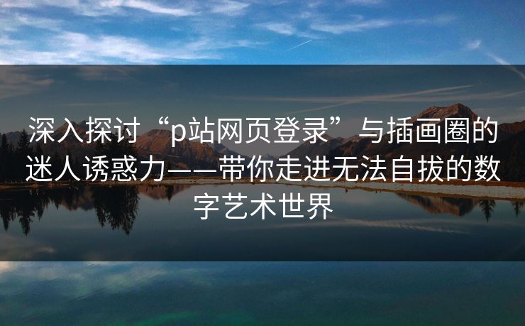 深入探讨“p站网页登录”与插画圈的迷人诱惑力——带你走进无法自拔的数字艺术世界 深入探讨“p站网页登录”与插画圈的迷人诱惑力——带你走进无法自拔的数字艺术世界