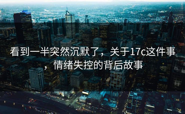 看到一半突然沉默了，关于17c这件事，情绪失控的背后故事