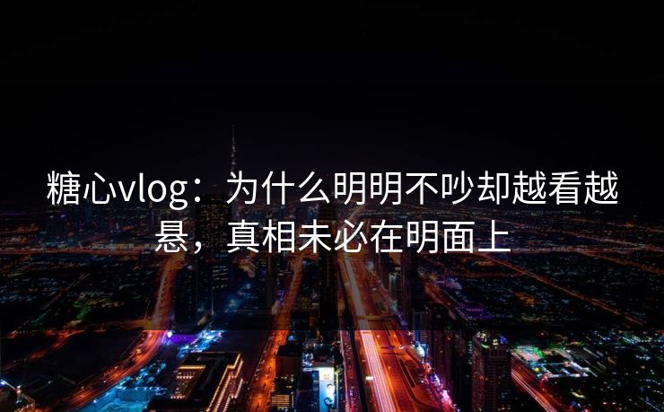 糖心vlog：为什么明明不吵却越看越悬，真相未必在明面上