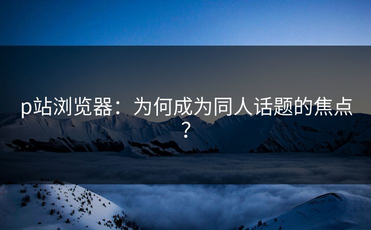 p站浏览器：为何成为同人话题的焦点？