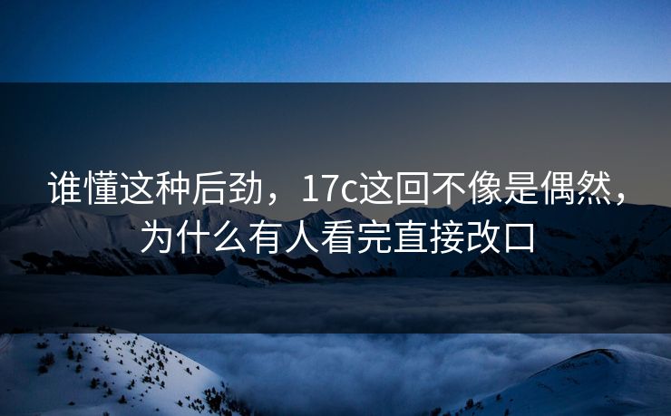谁懂这种后劲,17c这回不像是偶然,为什么有人看完直接改口 谁懂这种后劲,17c这回不像是偶然,为什么有人看完直接改口